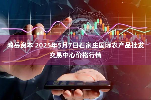 鸿岳资本 2025年5月7日石家庄国际农产品批发交易中心价格行情