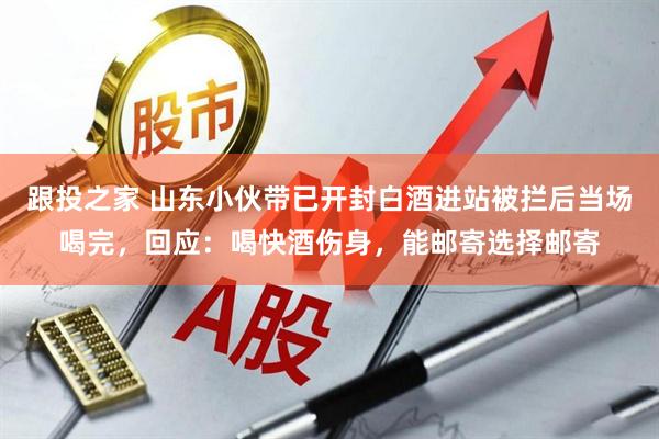 跟投之家 山东小伙带已开封白酒进站被拦后当场喝完，回应：喝快酒伤身，能邮寄选择邮寄