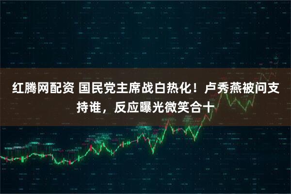 红腾网配资 国民党主席战白热化！卢秀燕被问支持谁，反应曝光微笑合十