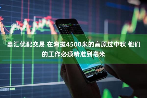 嘉汇优配交易 在海拔4500米的高原过中秋 他们的工作必须精准到毫米