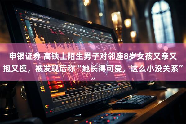 申银证券 高铁上陌生男子对邻座8岁女孩又亲又抱又摸，被发现后称“她长得可爱，这么小没关系”