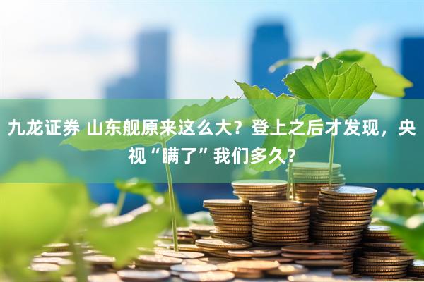 九龙证券 山东舰原来这么大？登上之后才发现，央视“瞒了”我们多久？