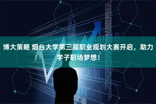 博大策略 烟台大学第三届职业规划大赛开启，助力学子职场梦想！