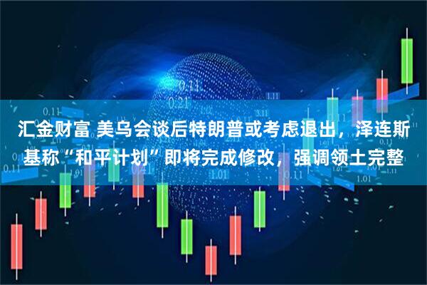 汇金财富 美乌会谈后特朗普或考虑退出，泽连斯基称“和平计划”即将完成修改，强调领土完整