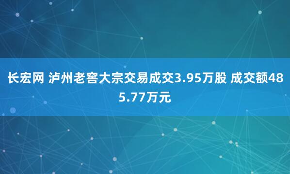 长宏网 泸州老窖大宗交易成交3.95万股 成交额485.77万元
