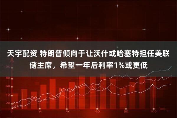 天宇配资 特朗普倾向于让沃什或哈塞特担任美联储主席，希望一年后利率1%或更低