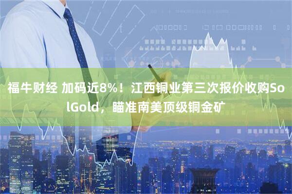 福牛财经 加码近8%！江西铜业第三次报价收购SolGold，瞄准南美顶级铜金矿