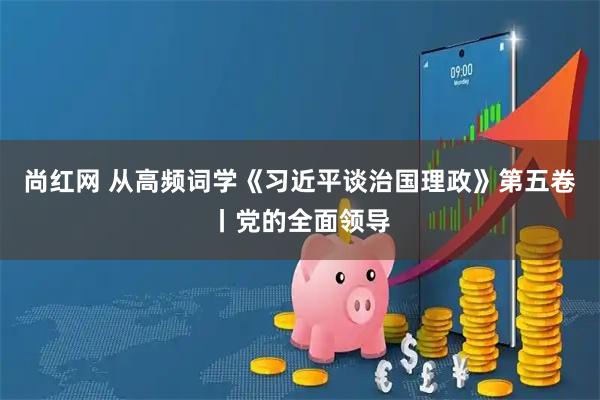 尚红网 从高频词学《习近平谈治国理政》第五卷丨党的全面领导