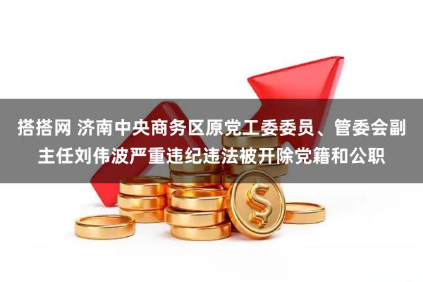 搭搭网 济南中央商务区原党工委委员、管委会副主任刘伟波严重违纪违法被开除党籍和公职