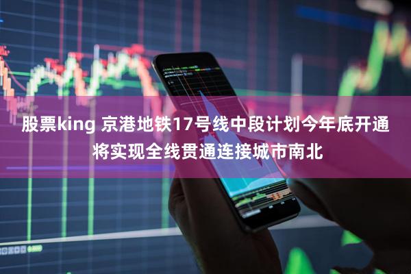 股票king 京港地铁17号线中段计划今年底开通 将实现全线贯通连接城市南北