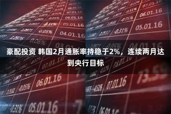 豪配投资 韩国2月通胀率持稳于2%，连续两月达到央行目标