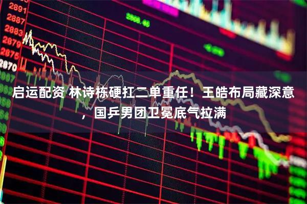启运配资 林诗栋硬扛二单重任！王皓布局藏深意，国乒男团卫冕底气拉满