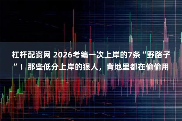 杠杆配资网 2026考编一次上岸的7条“野路子”！那些低分上岸的狠人，背地里都在偷偷用