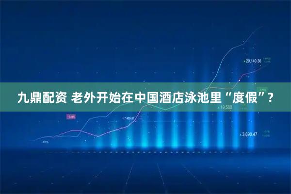 九鼎配资 老外开始在中国酒店泳池里“度假”?