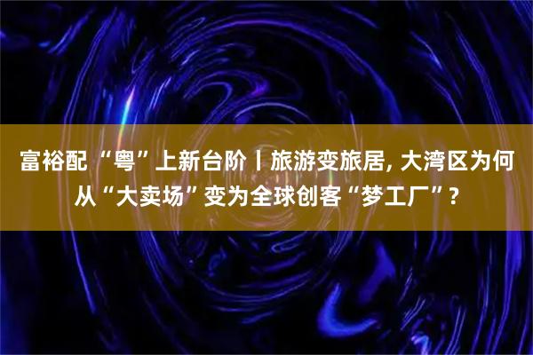 富裕配 “粤”上新台阶丨旅游变旅居, 大湾区为何从“大卖场”变为全球创客“梦工厂”?